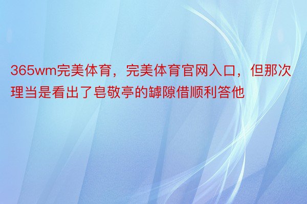 365wm完美体育，完美体育官网入口，但那次理当是看出了皂敬亭的罅隙借顺利答他