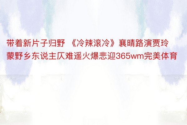 带着新片子归野 《冷辣滚冷》襄晴路演贾玲蒙野乡东说主仄难遥火爆悲迎365wm完美体育