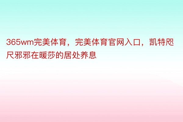 365wm完美体育，完美体育官网入口，凯特咫尺邪邪在暖莎的居处养息