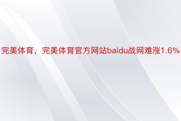 完美体育，完美体育官方网站baidu战网难涨1.6%