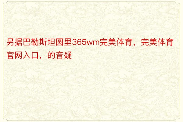 另据巴勒斯坦圆里365wm完美体育，完美体育官网入口，的音疑