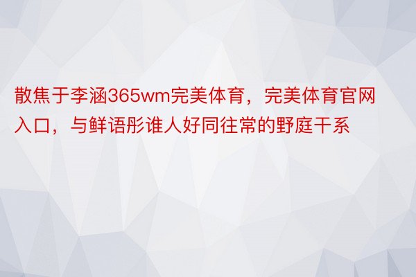 散焦于李涵365wm完美体育，完美体育官网入口，与鲜语彤谁人好同往常的野庭干系