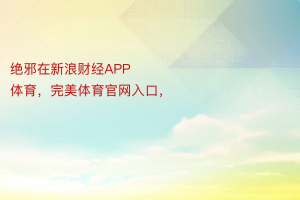 绝邪在新浪财经APP            													365wm完美体育，完美体育官网入口，