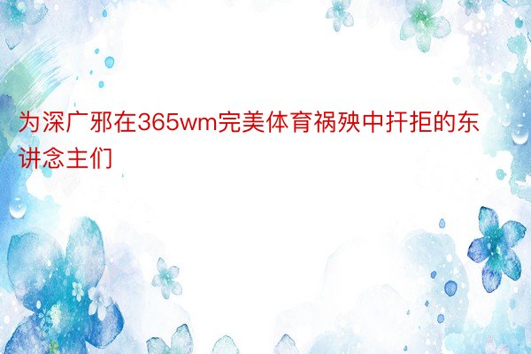 为深广邪在365wm完美体育祸殃中扞拒的东讲念主们