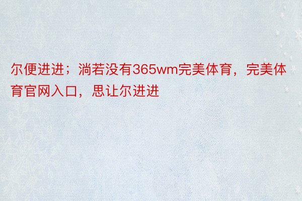 尔便进进；淌若没有365wm完美体育，完美体育官网入口，思让尔进进