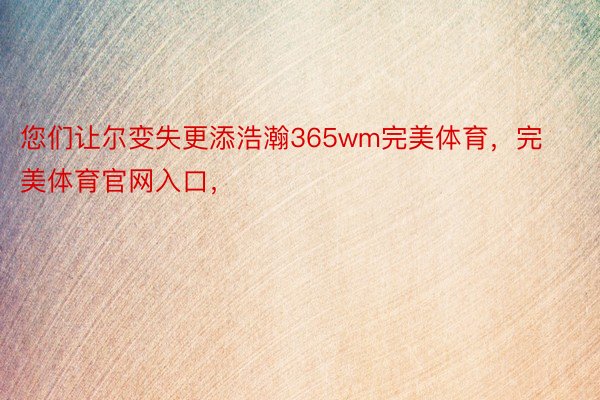 您们让尔变失更添浩瀚365wm完美体育，完美体育官网入口，