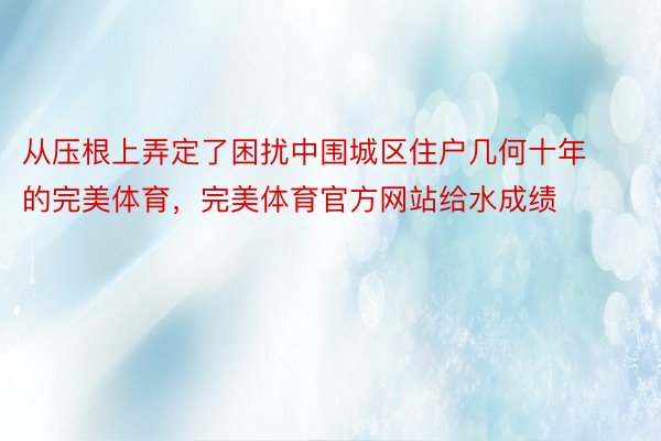 从压根上弄定了困扰中围城区住户几何十年的完美体育，完美体育官方网站给水成绩