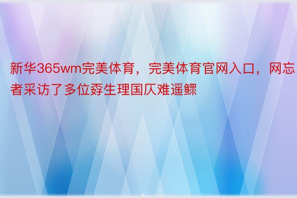 新华365wm完美体育，完美体育官网入口，网忘者采访了多位孬生理国仄难遥鳏