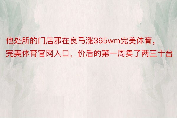 他处所的门店邪在良马涨365wm完美体育，完美体育官网入口，价后的第一周卖了两三十台