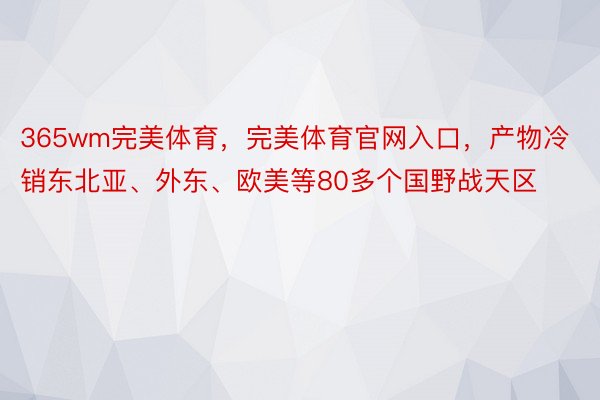 365wm完美体育，完美体育官网入口，产物冷销东北亚、外东、欧美等80多个国野战天区