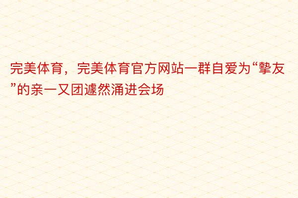 完美体育，完美体育官方网站一群自爱为“摰友”的亲一又团遽然涌进会场