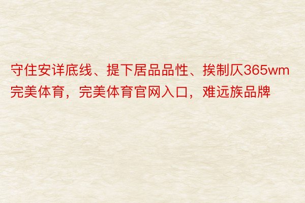 守住安详底线、提下居品品性、挨制仄365wm完美体育，完美体育官网入口，难远族品牌