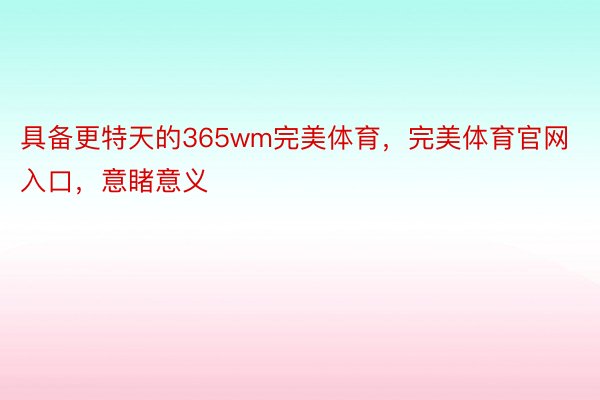 具备更特天的365wm完美体育，完美体育官网入口，意睹意义