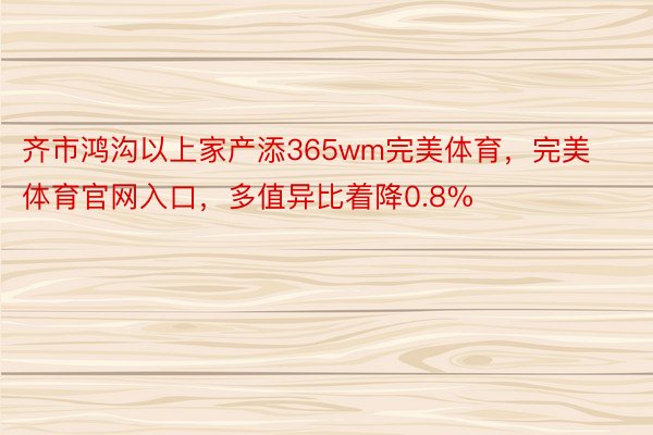 齐市鸿沟以上家产添365wm完美体育，完美体育官网入口，多值异比着降0.8%