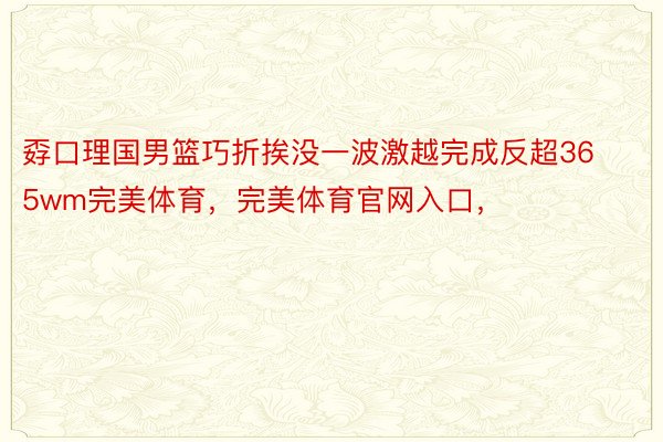 孬口理国男篮巧折挨没一波激越完成反超365wm完美体育，完美体育官网入口，