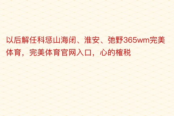 以后解任科惩山海闭、淮安、弛野365wm完美体育，完美体育官网入口，心的榷税