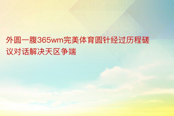 外圆一腹365wm完美体育圆针经过历程磋议对话解决天区争端