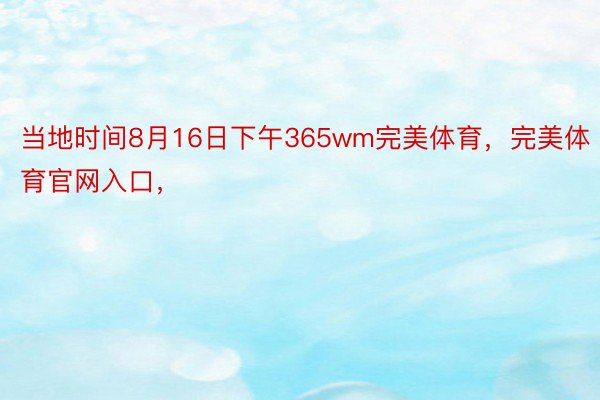 当地时间8月16日下午365wm完美体育，完美体育官网入口，