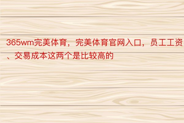 365wm完美体育，完美体育官网入口，员工工资、交易成本这两个是比较高的